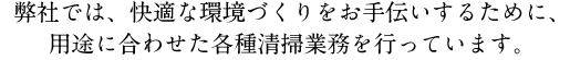 弊社では、快適な環境づくりをお手伝いするために、用途に合わせた各種清掃業務を行っています。