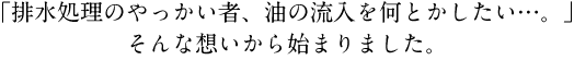 「排水処理のやっかい者、油の流入を何とかしたい…。」そんな想いから始まりました。