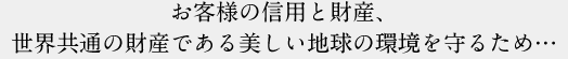 お客様の信用と財産、世界共通の財産である美しい地球の環境を守るため…